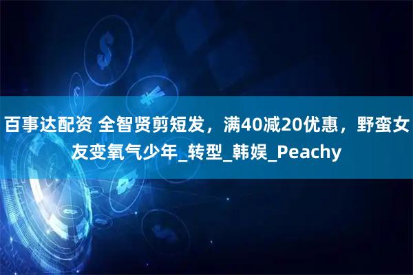 百事达配资 全智贤剪短发，满40减20优惠，野蛮女友变氧气少年_转型_韩娱_Peachy