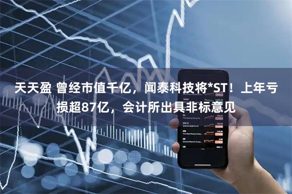 天天盈 曾经市值千亿，闻泰科技将*ST！上年亏损超87亿，会计所出具非标意见