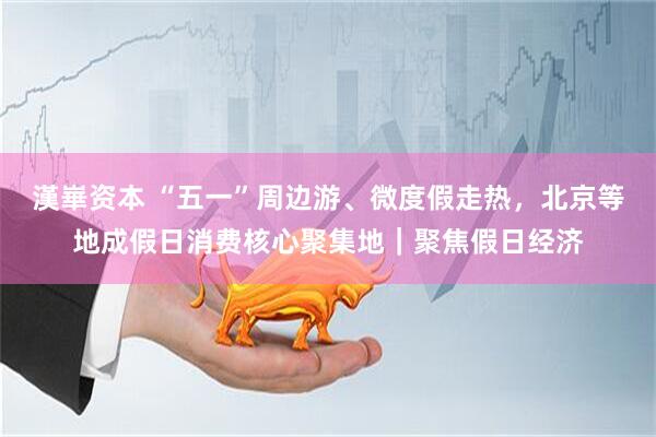 漢崋资本 “五一”周边游、微度假走热，北京等地成假日消费核心聚集地｜聚焦假日经济