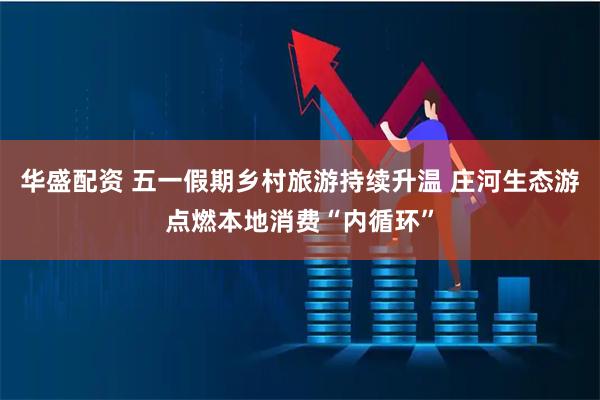 华盛配资 五一假期乡村旅游持续升温 庄河生态游点燃本地消费“内循环”