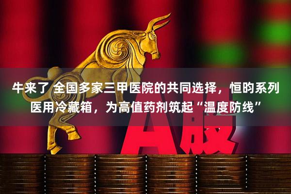 牛来了 全国多家三甲医院的共同选择，恒昀系列医用冷藏箱，为高值药剂筑起“温度防线”