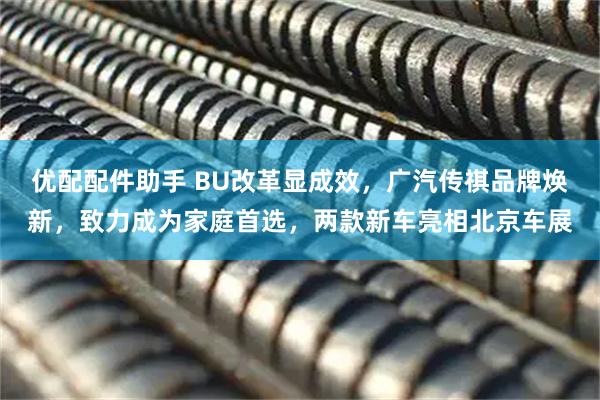 优配配件助手 BU改革显成效，广汽传祺品牌焕新，致力成为家庭首选，两款新车亮相北京车展