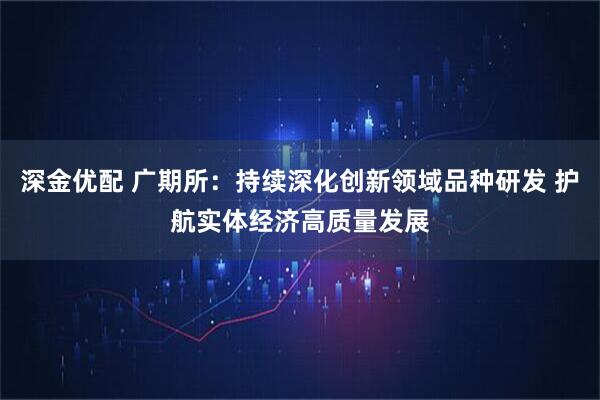 深金优配 广期所：持续深化创新领域品种研发 护航实体经济高质量发展