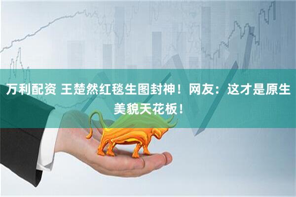 万利配资 王楚然红毯生图封神！网友：这才是原生美貌天花板！